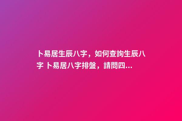卜易居生辰八字，如何查詢生辰八字 卜易居八字排盤，請問四柱八字排盤怎么看